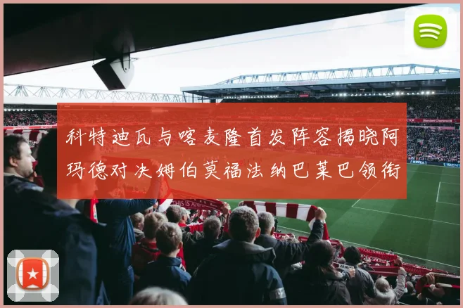 科特迪瓦与喀麦隆首发阵容揭晓阿玛德对决姆伯莫福法纳巴莱巴领衔出战