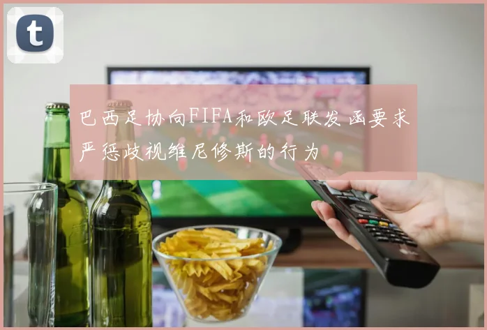 巴西足协向FIFA和欧足联发函要求严惩歧视维尼修斯的行为