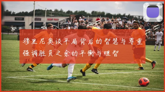 穆里尼奥谈平局背后的智慧与尊重强调胜负之余的平衡与理智