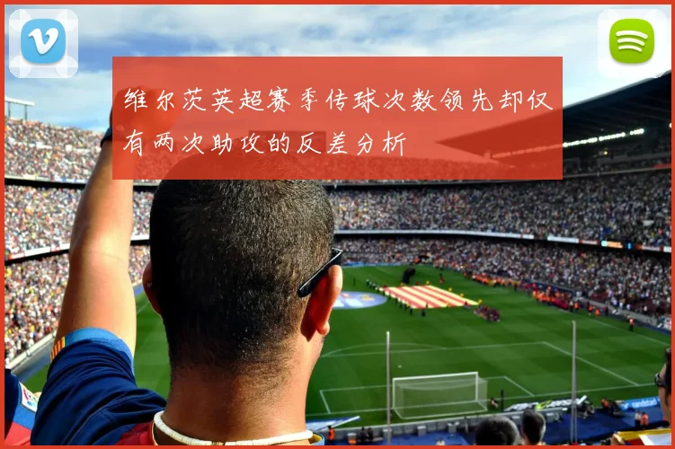 维尔茨英超赛季传球次数领先却仅有两次助攻的反差分析
