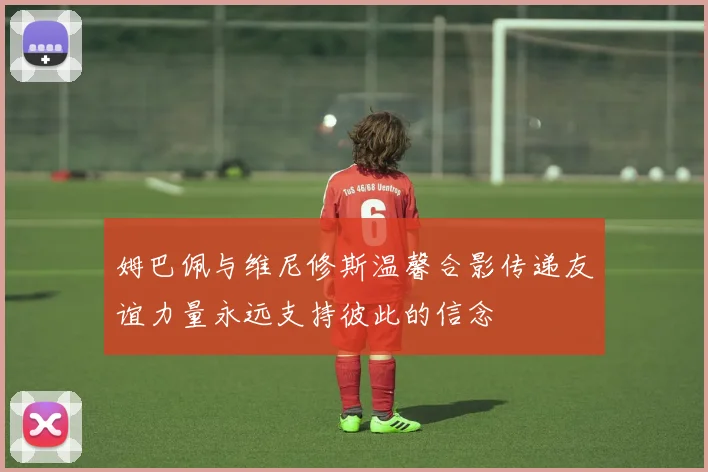 姆巴佩与维尼修斯温馨合影传递友谊力量永远支持彼此的信念
