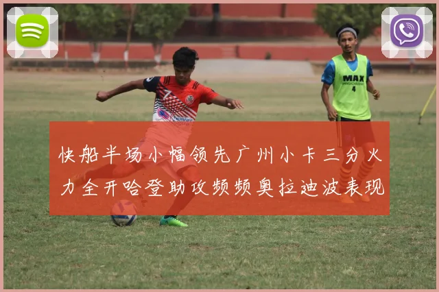 快船半场小幅领先广州小卡三分火力全开哈登助攻频频奥拉迪波表现抢眼