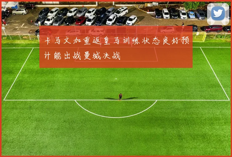 卡马文加重返皇马训练状态良好预计能出战曼城决战