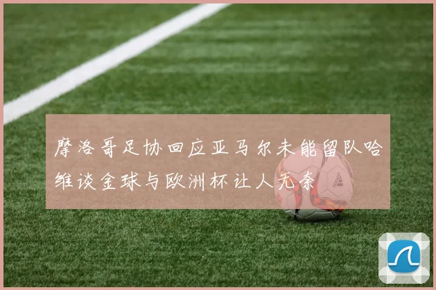 摩洛哥足协回应亚马尔未能留队哈维谈金球与欧洲杯让人无奈