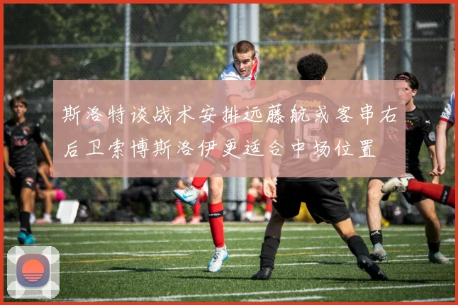 斯洛特谈战术安排远藤航或客串右后卫索博斯洛伊更适合中场位置