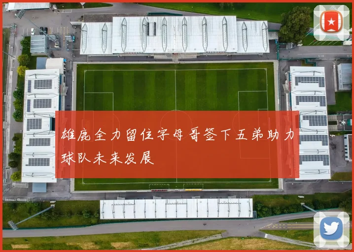 雄鹿全力留住字母哥签下五弟助力球队未来发展
