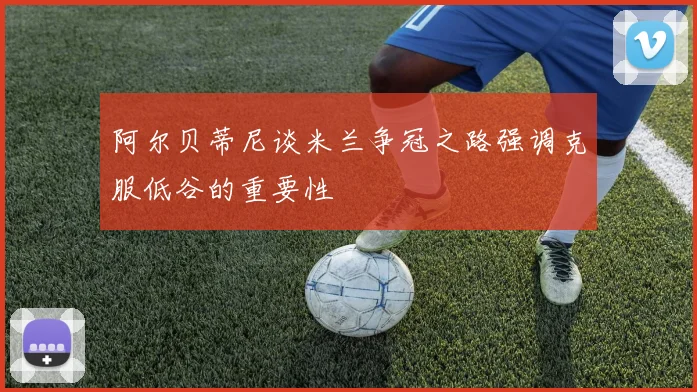 阿尔贝蒂尼谈米兰争冠之路强调克服低谷的重要性