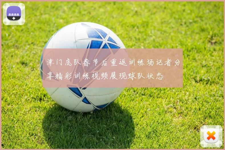 津门虎队春节后重返训练场记者分享精彩训练视频展现球队状态