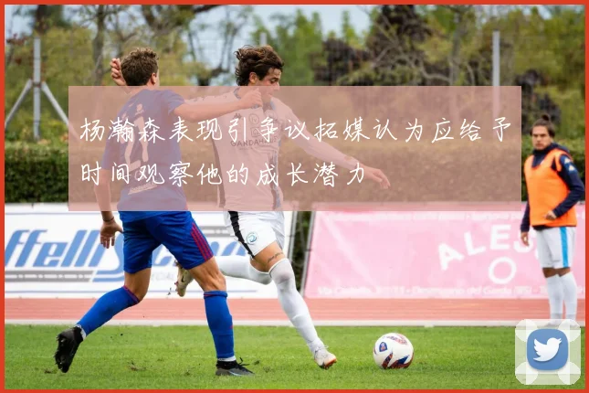 杨瀚森表现引争议拓媒认为应给予时间观察他的成长潜力