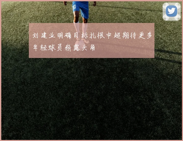 刘建业明确目标扎根中超期待更多年轻球员崭露头角
