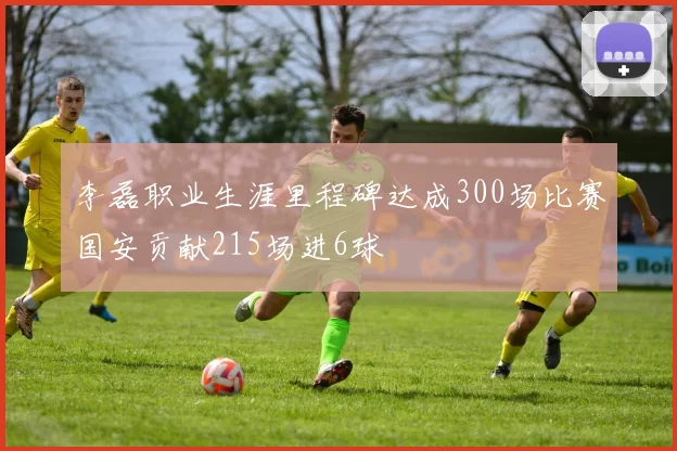 李磊职业生涯里程碑达成300场比赛国安贡献215场进6球