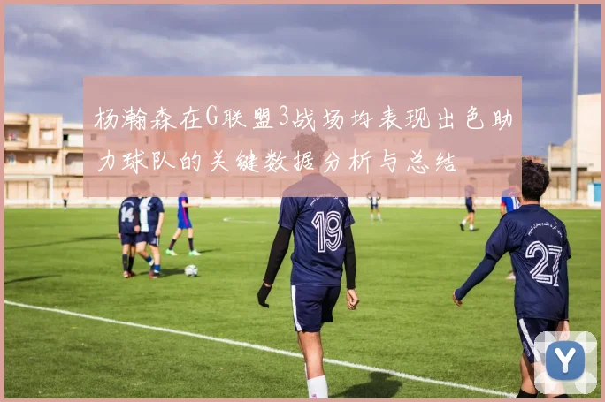杨瀚森在G联盟3战场均表现出色助力球队的关键数据分析与总结