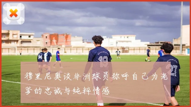 穆里尼奥谈非洲球员称呼自己为老爹的忠诚与纯粹情感