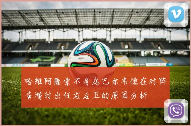 哈维阿隆索不考虑巴尔韦德在对阵黄潜时出任右后卫的原因分析