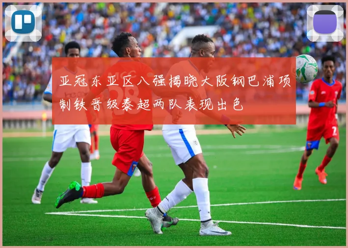 亚冠东亚区八强揭晓大阪钢巴浦项制铁晋级泰超两队表现出色