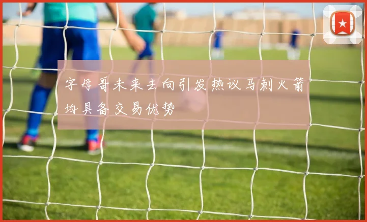 字母哥未来去向引发热议马刺火箭均具备交易优势