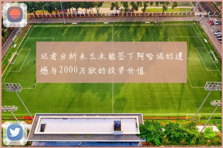 记者分析米兰未能签下阿哈诺的遗憾与2000万欧的投资价值