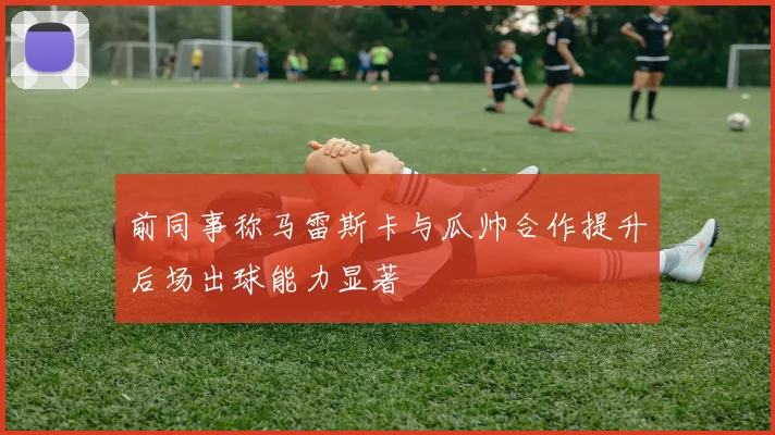 前同事称马雷斯卡与瓜帅合作提升后场出球能力显著